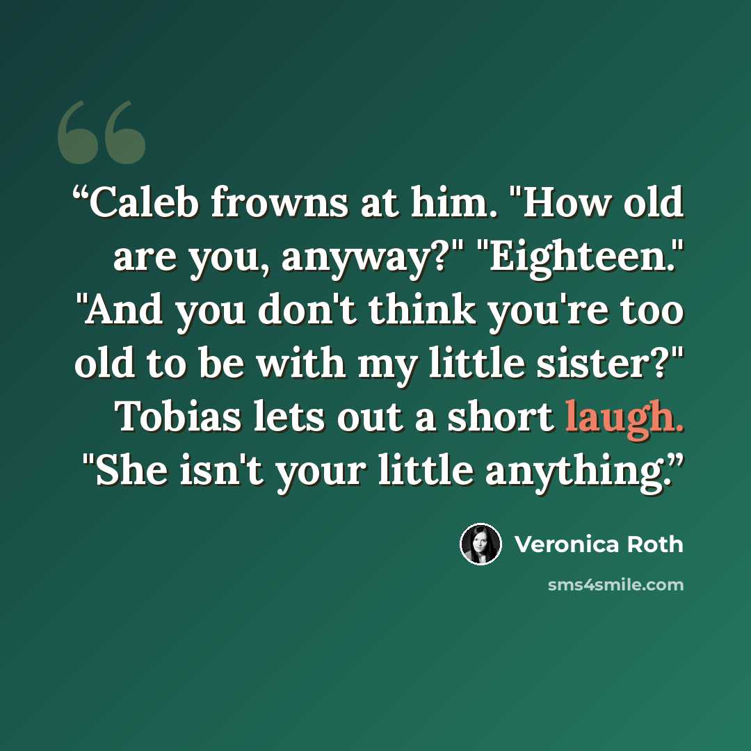 “Caleb frowns at him. "How old are you, anyway?" "Eighteen." "And you don't think you're too old to be with my little sister?" Tobias lets out a short laugh. "She isn't your little anything.” quote by Veronica Roth