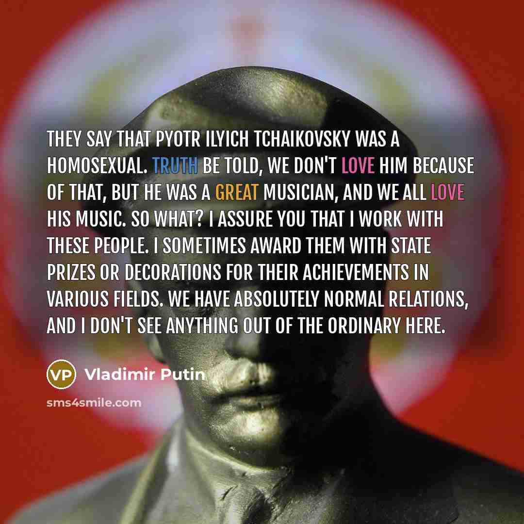“They say that Pyotr Ilyich Tchaikovsky was a homosexual. Truth be told, we don't love him because of that, but he was a great musician, and we all love his music. So what? I assure you that I work with these people. I sometimes award them with state prizes or decorations for their achievements in…” quote by Vladimir Putin