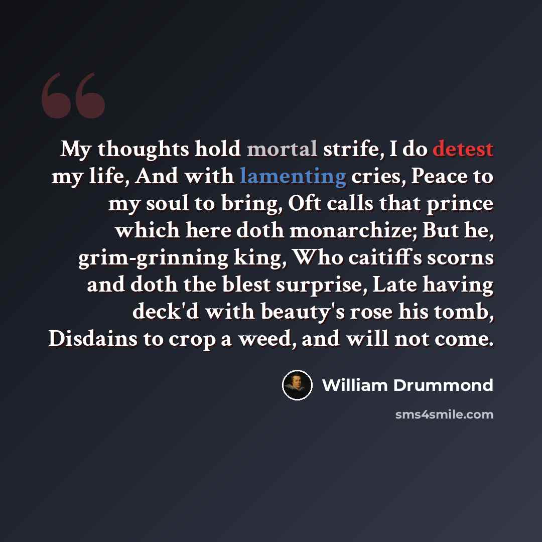 “My thoughts hold mortal strife, I do detest my life, And with lamenting cries, Peace to my soul to bring, Oft calls that prince which here doth monarchize; But he, grim-grinning king, Who caitiffs scorns and doth the blest surprise, Late having deck'd with beauty's rose his tomb, Disdains to crop…” quote by William Drummond