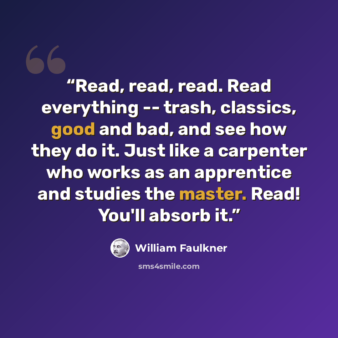 “Read, read, read. Read everything -- trash, classics, good and bad, and see how they do it. Just like a carpenter who works as an apprentice and studies the master. Read! You'll absorb it.” quote by William Faulkner