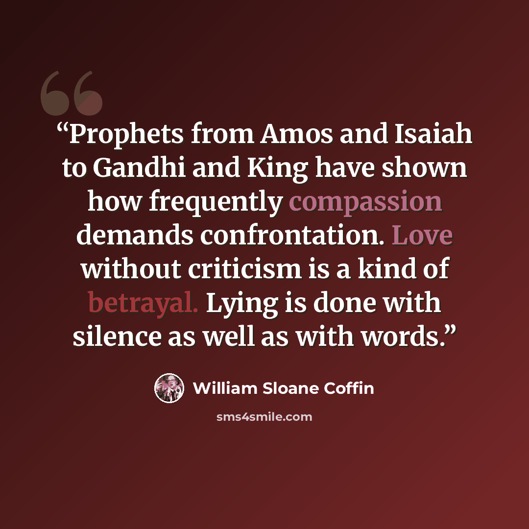 “Prophets from Amos and Isaiah to Gandhi and King have shown how frequently compassion demands confrontation. Love without criticism is a kind of betrayal. Lying is done with silence as well as with words.” quote by William Sloane Coffin