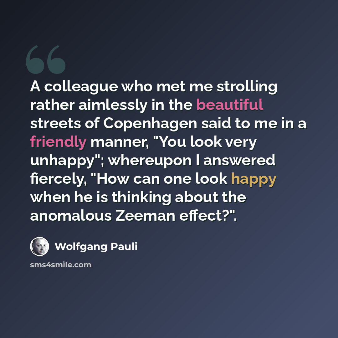 “A colleague who met me strolling rather aimlessly in the beautiful streets of Copenhagen said to me in a friendly manner, "You look very unhappy"; whereupon I answered fiercely, "How can one look happy when he is thinking about the anomalous Zeeman effect?".” quote by Wolfgang Pauli