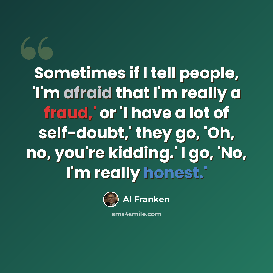 “Sometimes if I tell people, 'I'm afraid that I'm really a fraud,' or 'I have a lot of self-doubt,' they go, 'Oh, no, you're kidding.' I go, 'No, I'm really honest.'” quote by Al Franken