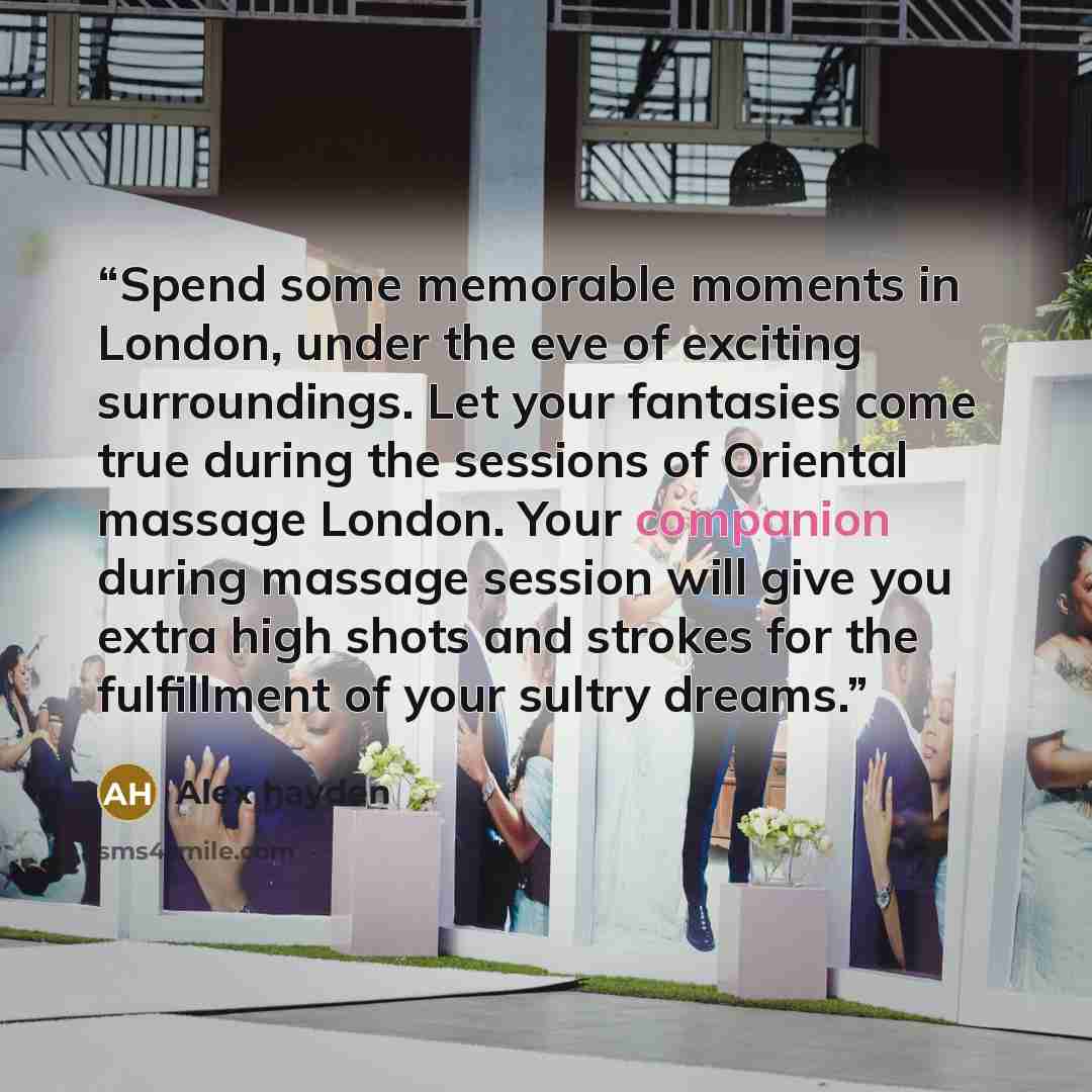 “Spend some memorable moments in London, under the eve of exciting surroundings. Let your fantasies come true during the sessions of Oriental massage London. Your companion during massage session will give you extra high shots and strokes for the fulfillment of your sultry dreams.” quote by Alex hayden