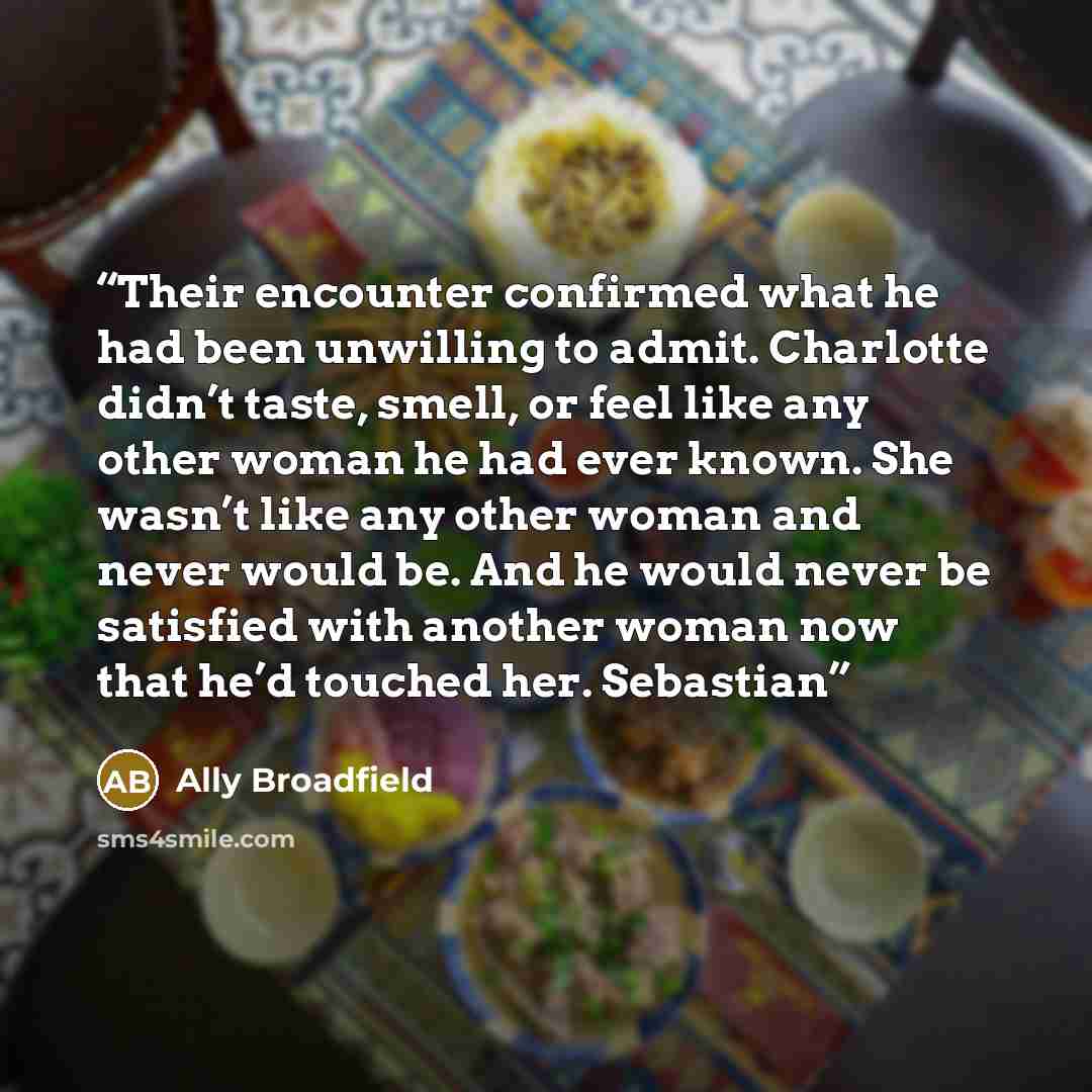 “Their encounter confirmed what he had been unwilling to admit. Charlotte didn’t taste, smell, or feel like any other woman he had ever known. She wasn’t like any other woman and never would be. And he would never be satisfied with another woman now that he’d touched her. Sebastian” quote by Ally Broadfield