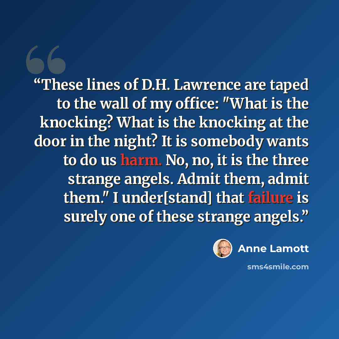 “These lines of D.H. Lawrence are taped to the wall of my office: "What is the knocking? What is the knocking at the door in the night? It is somebody wants to do us harm. No, no, it is the three strange angels. Admit them, admit them." I under[stand] that failure is surely one of these strange…” quote by Anne Lamott