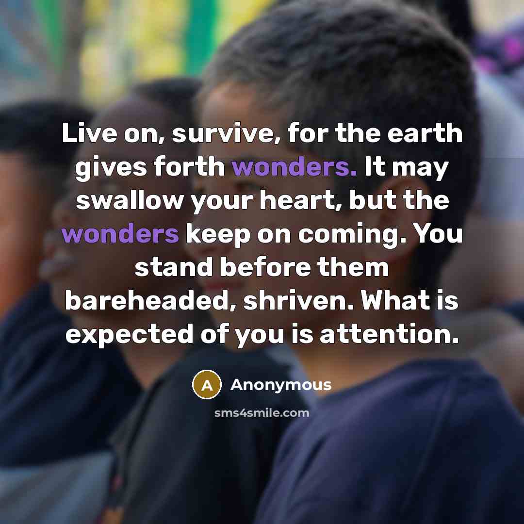 “Live on, survive, for the earth gives forth wonders. It may swallow your heart, but the wonders keep on coming. You stand before them bareheaded, shriven. What is expected of you is attention.” quote by Anonymous