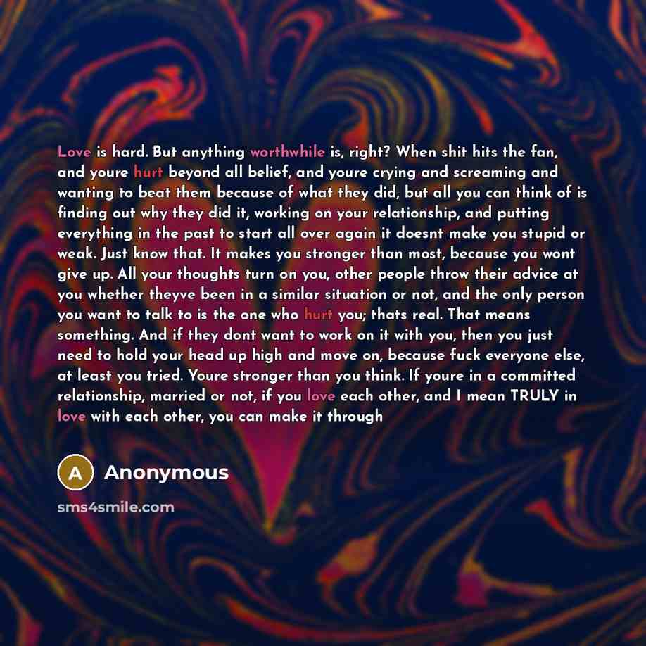 “Love is hard. But anything worthwhile is, right? When shit hits the fan, and youre hurt beyond all belief, and youre crying and screaming and wanting to beat them because of what they did, but all you can think of is finding out why they did it, working on your relationship, and putting everything…” quote by Anonymous