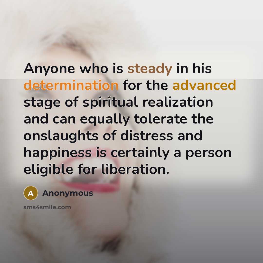 “Anyone who is steady in his determination for the advanced stage of spiritual realization and can equally tolerate the onslaughts of distress and happiness is certainly a person eligible for liberation.” quote by Anonymous