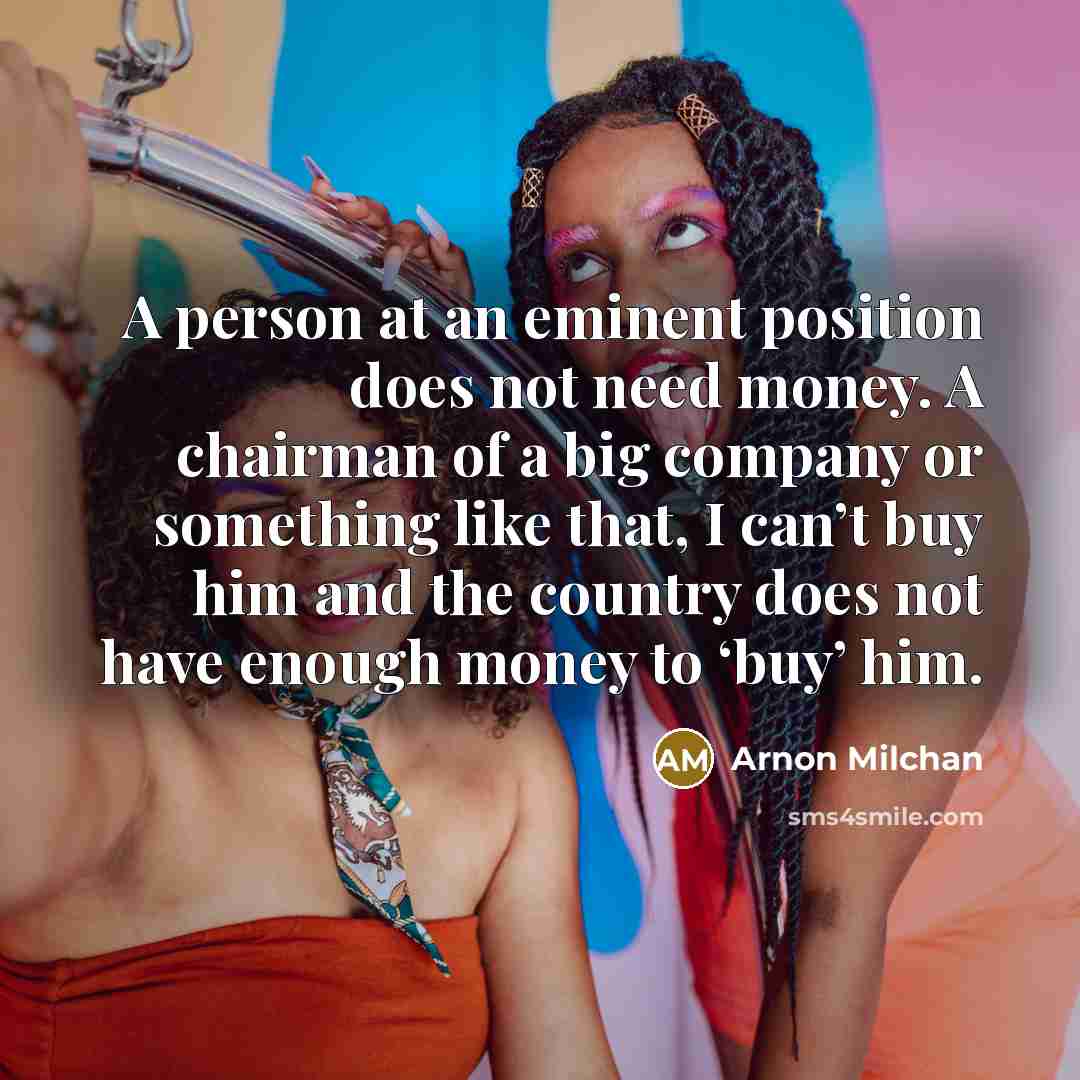 “A person at an eminent position does not need money. A chairman of a big company or something like that, I can’t buy him and the country does not have enough money to ‘buy’ him.” quote by Arnon Milchan
