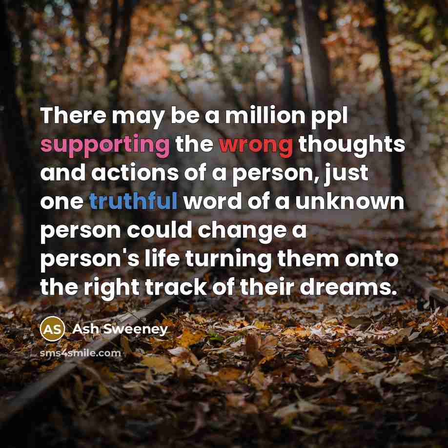 “There may be a million ppl supporting the wrong thoughts and actions of a person, just one truthful word of a unknown person could change a person's life turning them onto the right track of their dreams.” quote by Ash Sweeney