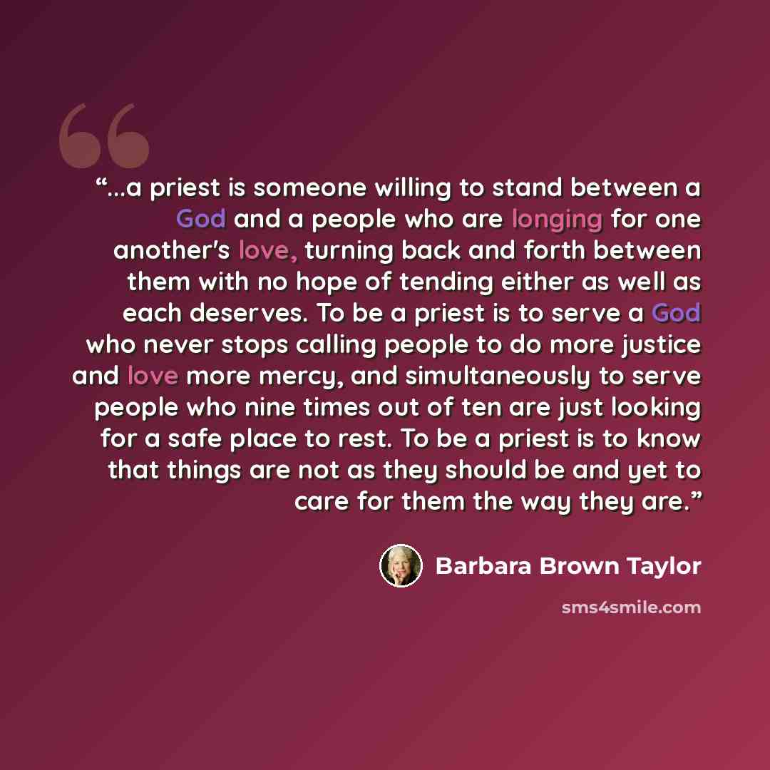 “...a priest is someone willing to stand between a God and a people who are longing for one another's love, turning back and forth between them with no hope of tending either as well as each deserves. To be a priest is to serve a God who never stops calling people to do more justice and love more…” quote by Barbara Brown Taylor