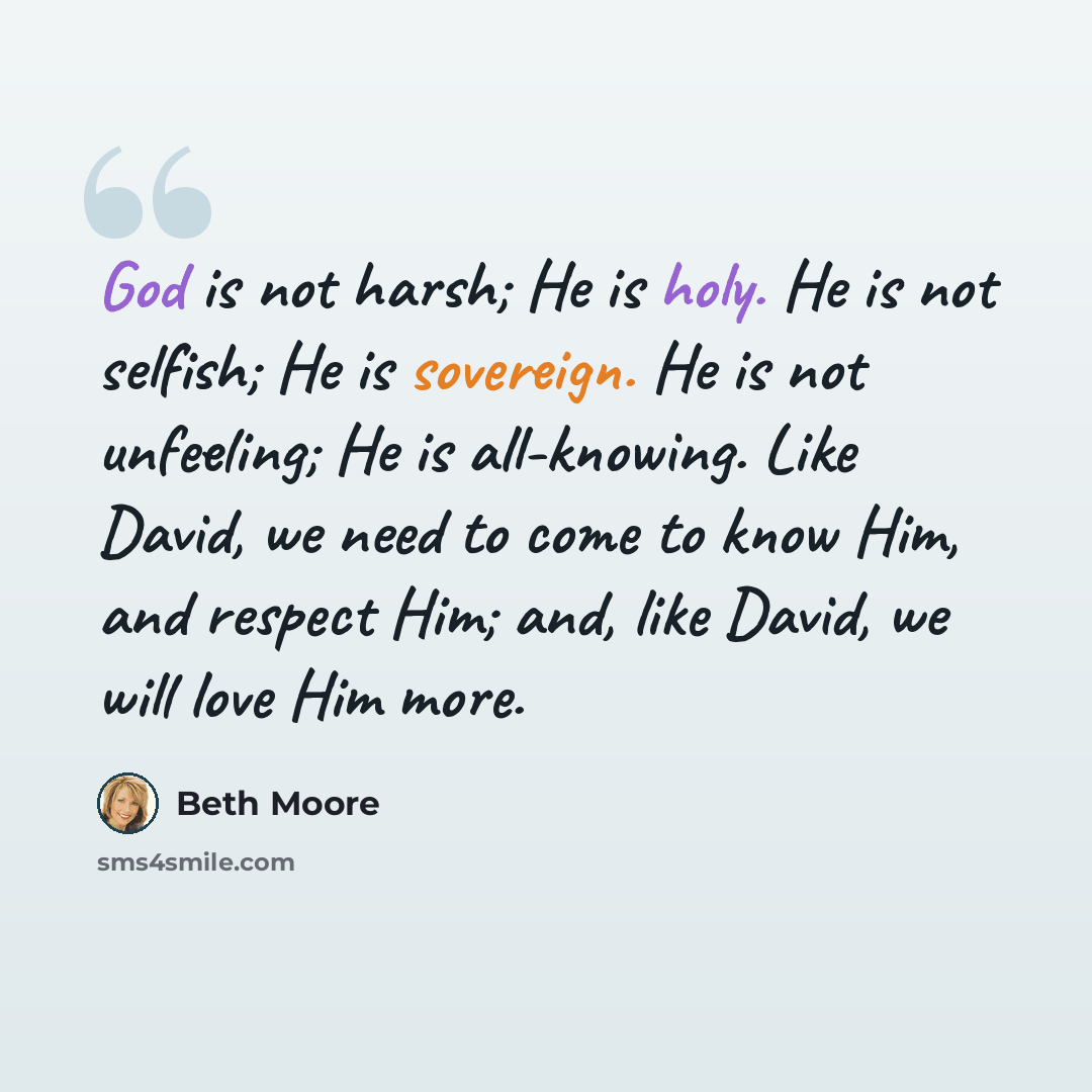 “God is not harsh; He is holy. He is not selfish; He is sovereign. He is not unfeeling; He is all-knowing. Like David, we need to come to know Him, and respect Him; and, like David, we will love Him more.” quote by Beth Moore