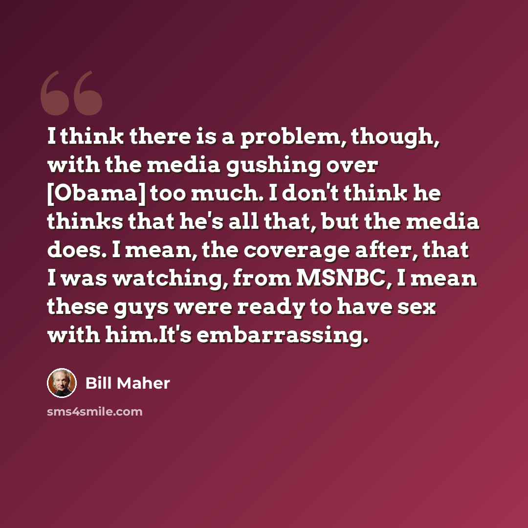 “I think there is a problem, though, with the media gushing over [Obama] too much. I don't think he thinks that he's all that, but the media does. I mean, the coverage after, that I was watching, from MSNBC, I mean these guys were ready to have sex with him.It's embarrassing.” quote by Bill Maher