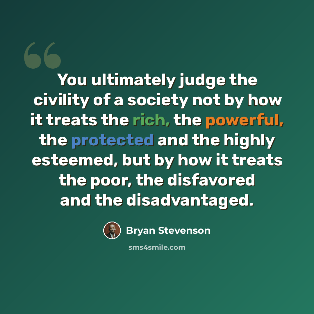 “You ultimately judge the civility of a society not by how it treats the rich, the powerful, the protected and the highly esteemed, but by how it treats the poor, the disfavored and the disadvantaged.” quote by Bryan Stevenson