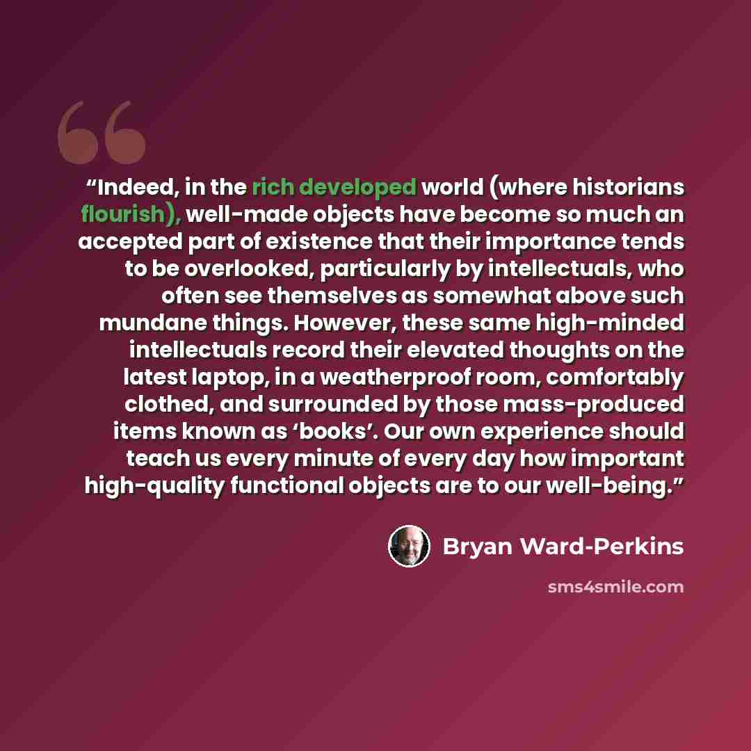 “Indeed, in the rich developed world (where historians flourish), well-made objects have become so much an accepted part of existence that their importance tends to be overlooked, particularly by intellectuals, who often see themselves as somewhat above such mundane things. However, these same…” quote by Bryan Ward-Perkins