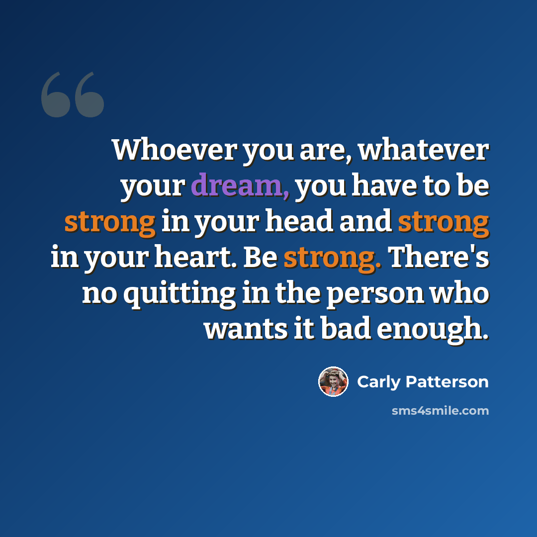 “Whoever you are, whatever your dream, you have to be strong in your head and strong in your heart. Be strong. There's no quitting in the person who wants it bad enough.” quote by Carly Patterson