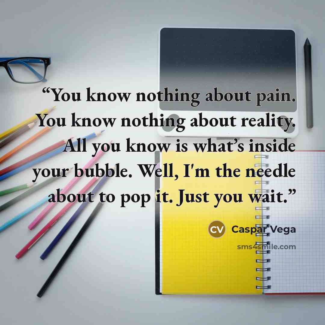 “You know nothing about pain. You know nothing about reality. All you know is what’s inside your bubble. Well, I'm the needle about to pop it. Just you wait.” quote by Caspar Vega