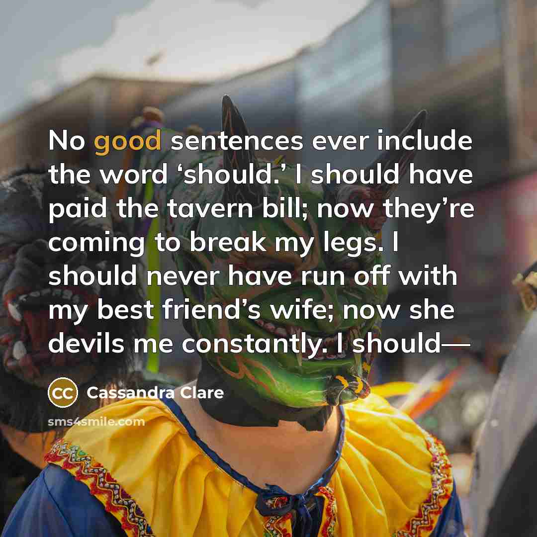 “No good sentences ever include the word ‘should.’ I should have paid the tavern bill; now they’re coming to break my legs. I should never have run off with my best friend’s wife; now she devils me constantly. I should—” quote by Cassandra Clare