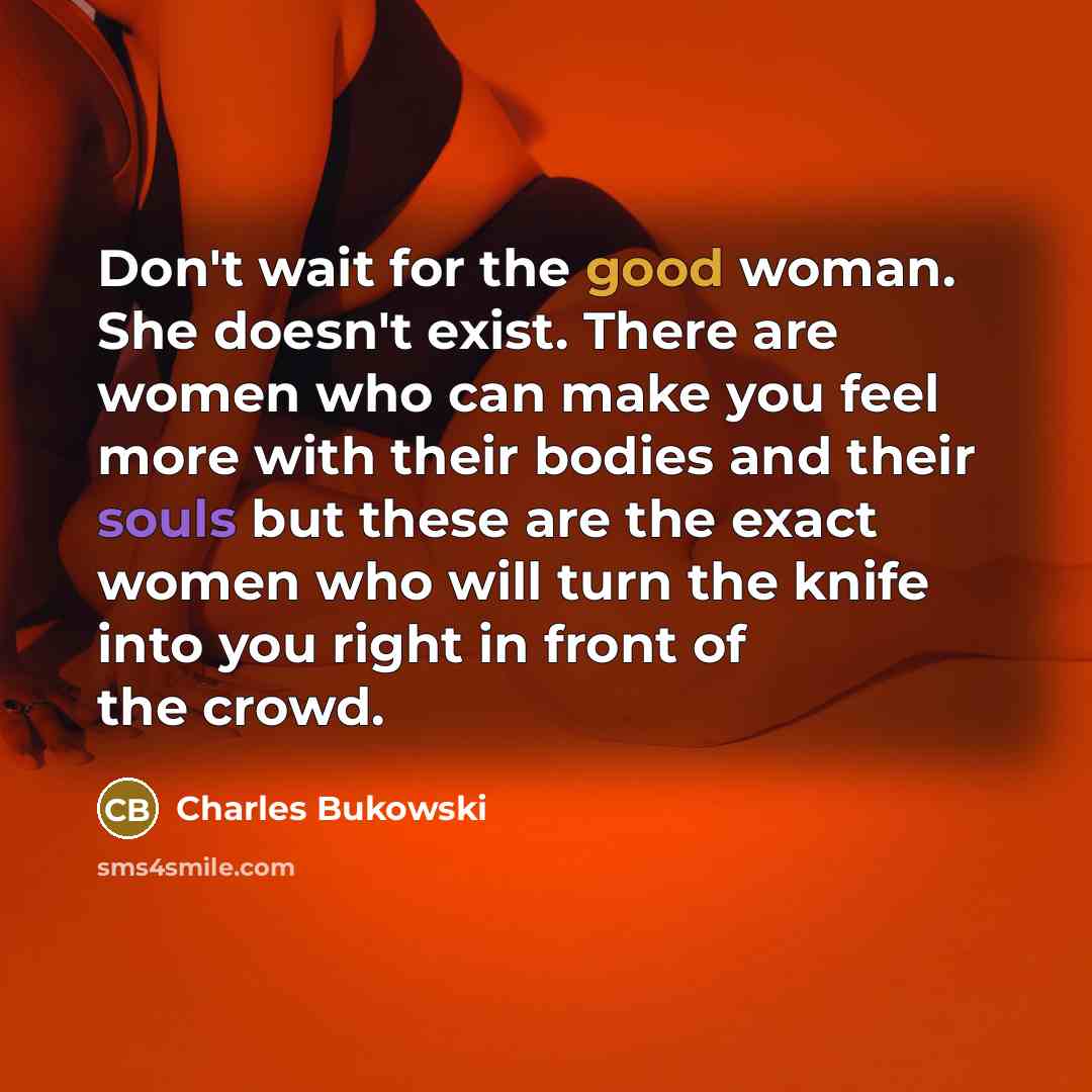“Don't wait for the good woman. She doesn't exist. There are women who can make you feel more with their bodies and their souls but these are the exact women who will turn the knife into you right in front of the crowd.” quote by Charles Bukowski