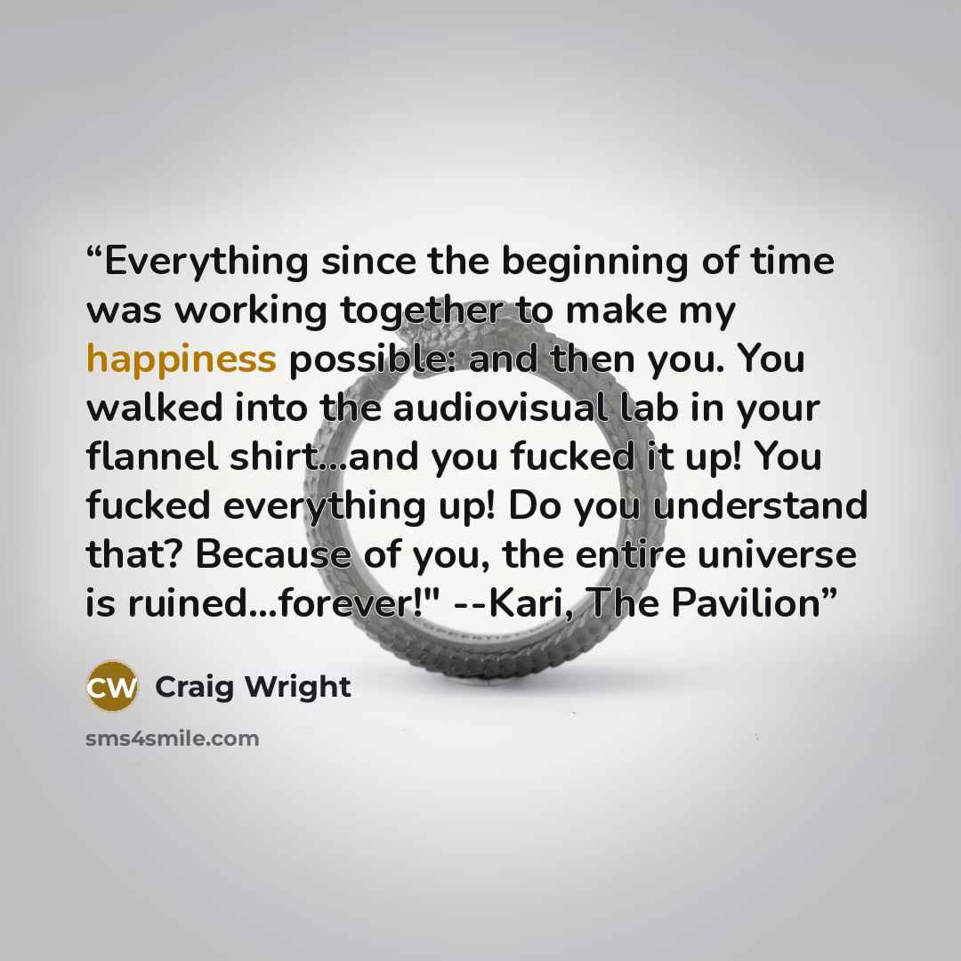 “Everything since the beginning of time was working together to make my happiness possible: and then you. You walked into the audiovisual lab in your flannel shirt...and you fucked it up! You fucked everything up! Do you understand that? Because of you, the entire universe is ruined...forever!"…” quote by Craig Wright