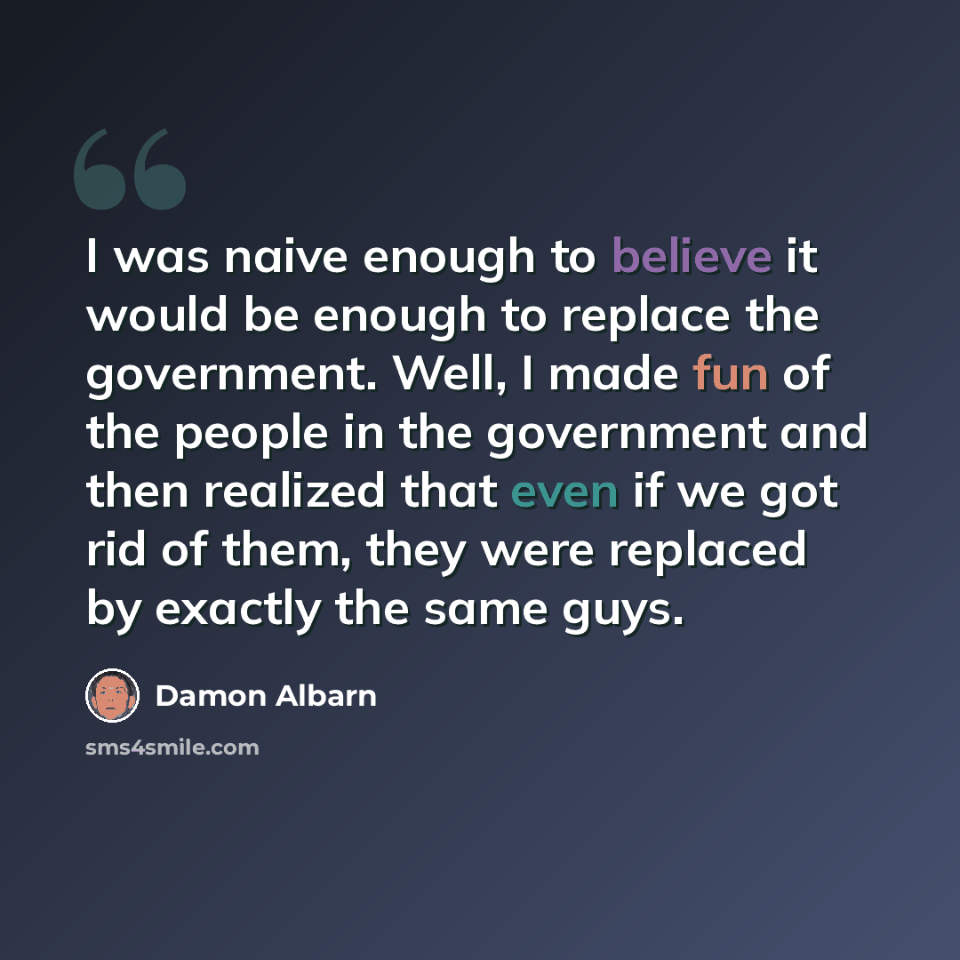 “I was naive enough to believe it would be enough to replace the government. Well, I made fun of the people in the government and then realized that even if we got rid of them, they were replaced by exactly the same guys.” quote by Damon Albarn