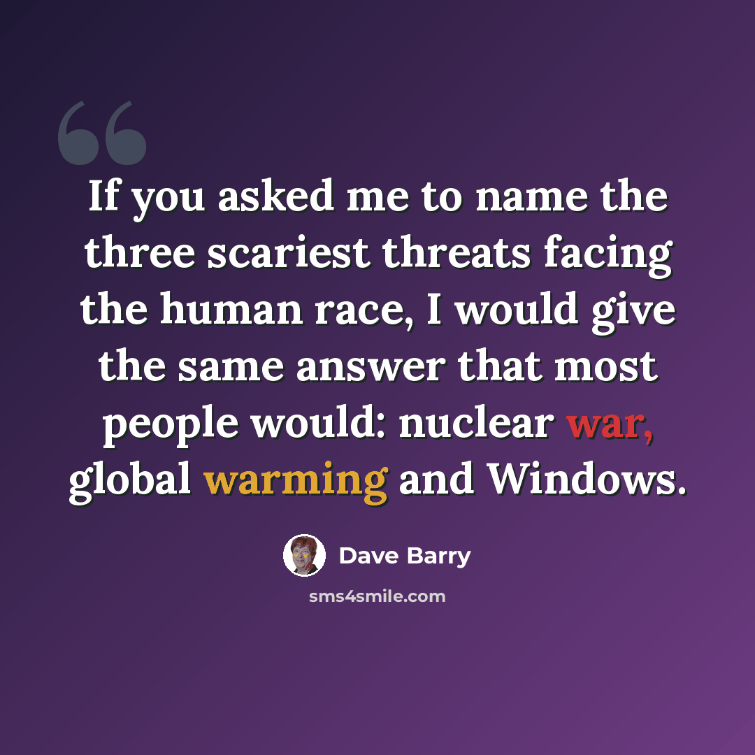 “If you asked me to name the three scariest threats facing the human race, I would give the same answer that most people would: nuclear war, global warming and Windows.” quote by Dave Barry