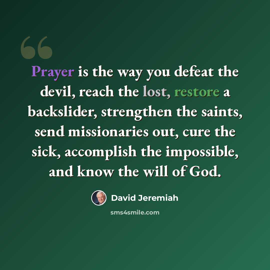 “Prayer is the way you defeat the devil, reach the lost, restore a backslider, strengthen the saints, send missionaries out, cure the sick, accomplish the impossible, and know the will of God.” quote by David Jeremiah