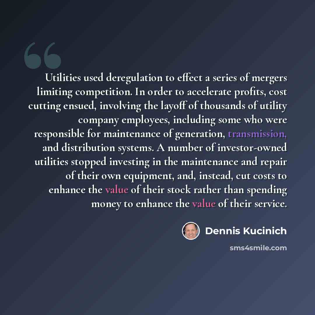 “Utilities used deregulation to effect a series of mergers limiting competition. In order to accelerate profits, cost cutting ensued, involving the layoff of thousands of utility company employees, including some who were responsible for maintenance of generation, transmission, and distribution…” quote by Dennis Kucinich