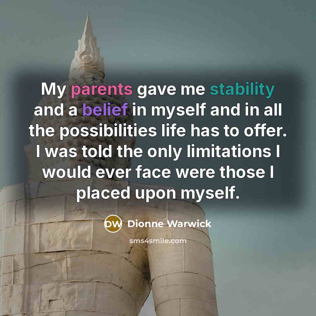 “My parents gave me stability and a belief in myself and in all the possibilities life has to offer. I was told the only limitations I would ever face were those I placed upon myself.” quote by Dionne Warwick