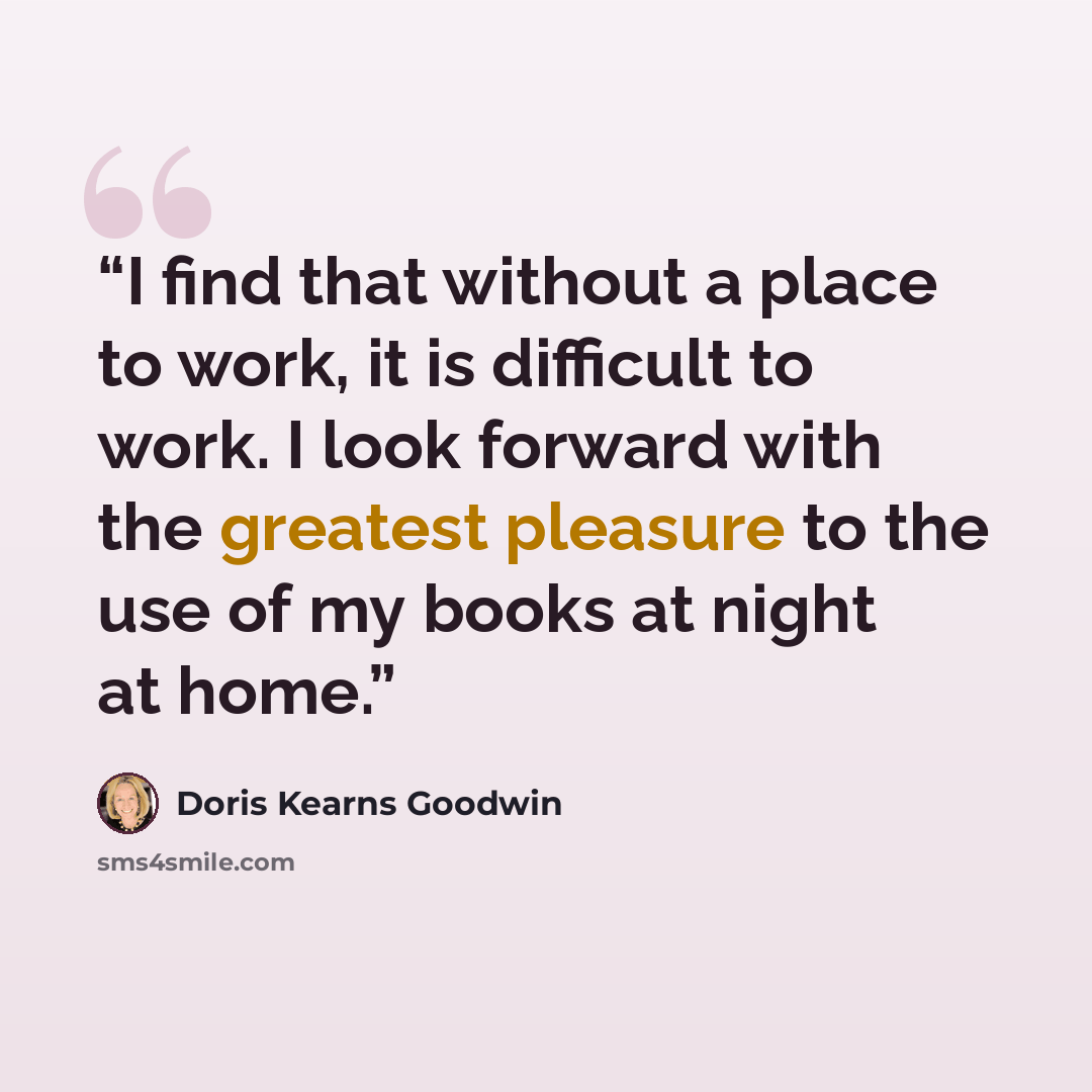 “I find that without a place to work, it is difficult to work. I look forward with the greatest pleasure to the use of my books at night at home.” quote by Doris Kearns Goodwin