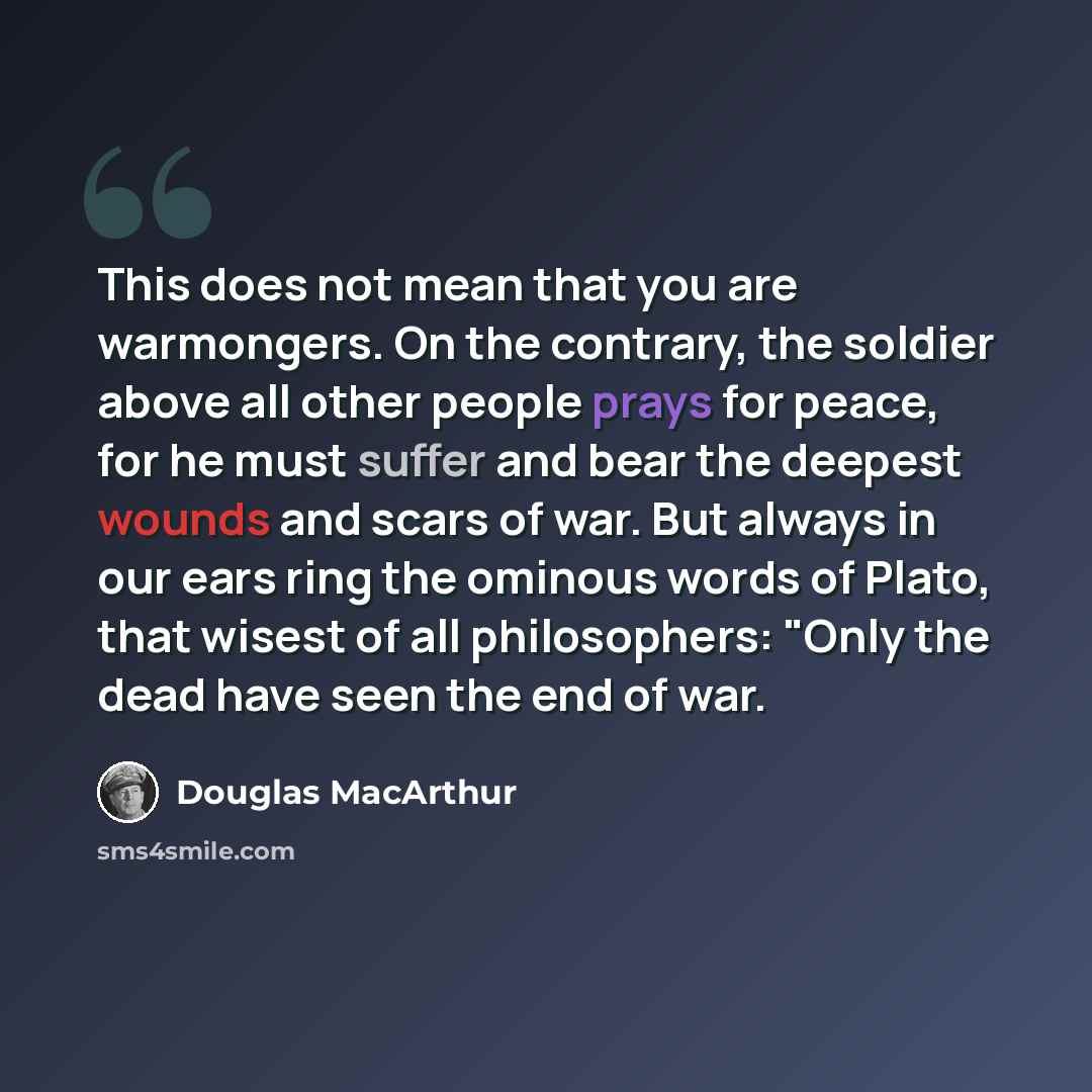 “This does not mean that you are warmongers. On the contrary, the soldier above all other people prays for peace, for he must suffer and bear the deepest wounds and scars of war. But always in our ears ring the ominous words of Plato, that wisest of all philosophers: "Only the dead have seen the…” quote by Douglas MacArthur