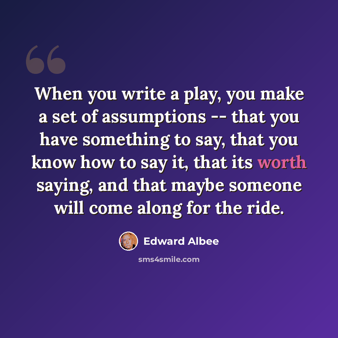 “When you write a play, you make a set of assumptions -- that you have something to say, that you know how to say it, that its worth saying, and that maybe someone will come along for the ride.” quote by Edward Albee