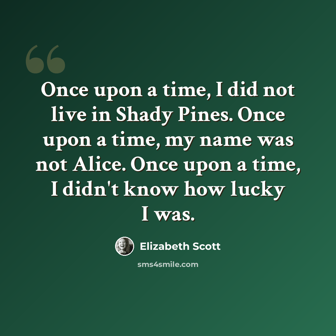 “Once upon a time, I did not live in Shady Pines. Once upon a time, my name was not Alice. Once upon a time, I didn't know how lucky I was.” quote by Elizabeth Scott