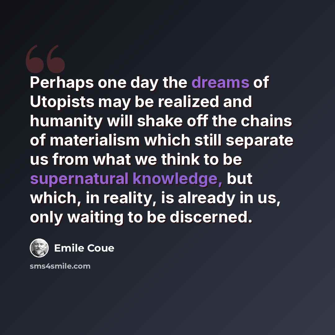 “Perhaps one day the dreams of Utopists may be realized and humanity will shake off the chains of materialism which still separate us from what we think to be supernatural knowledge, but which, in reality, is already in us, only waiting to be discerned.” quote by Emile Coue
