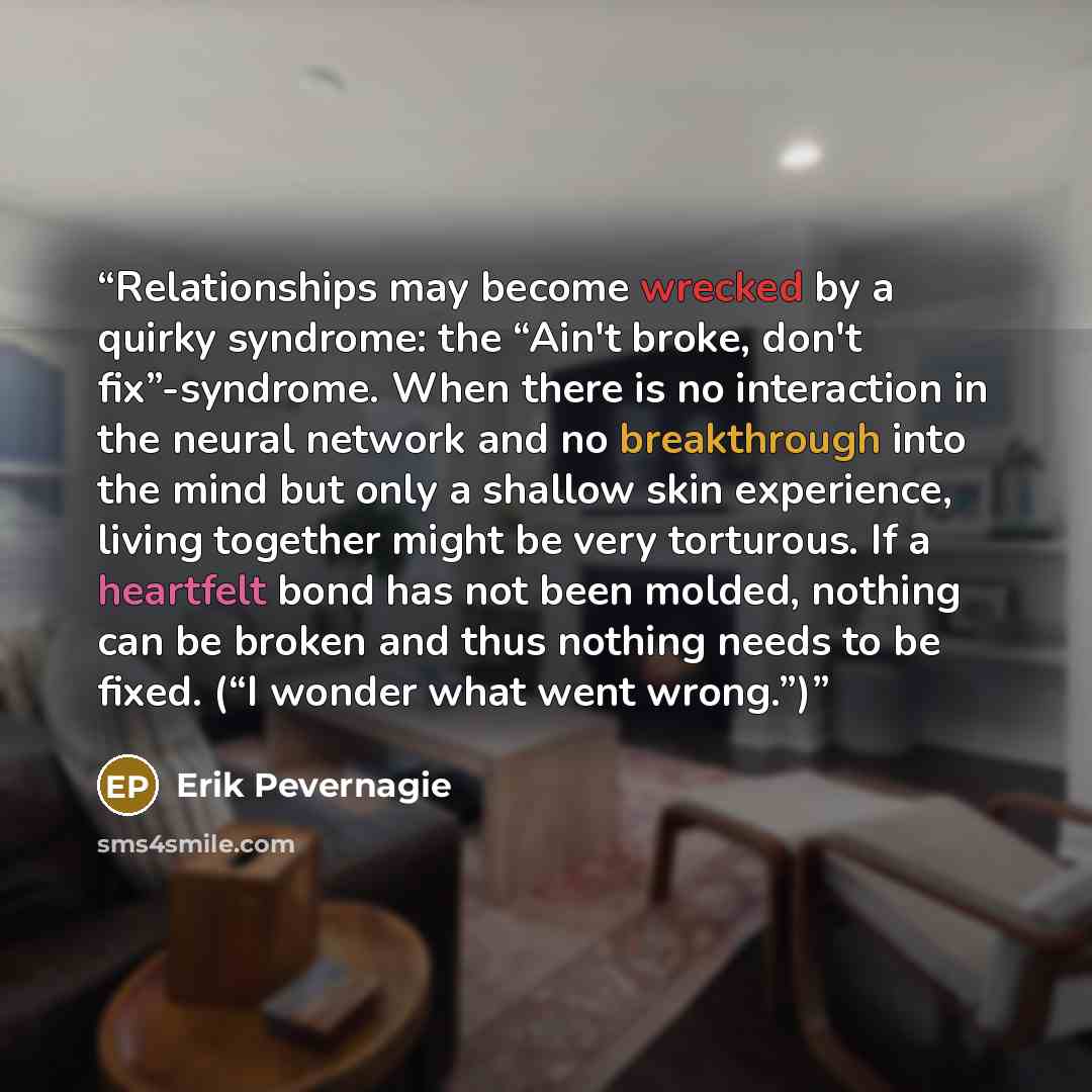“Relationships may become wrecked by a quirky syndrome: the “Ain't broke, don't fix”-syndrome. When there is no interaction in the neural network and no breakthrough into the mind but only a shallow skin experience, living together might be very torturous. If a heartfelt bond has not been molded…” quote by Erik Pevernagie