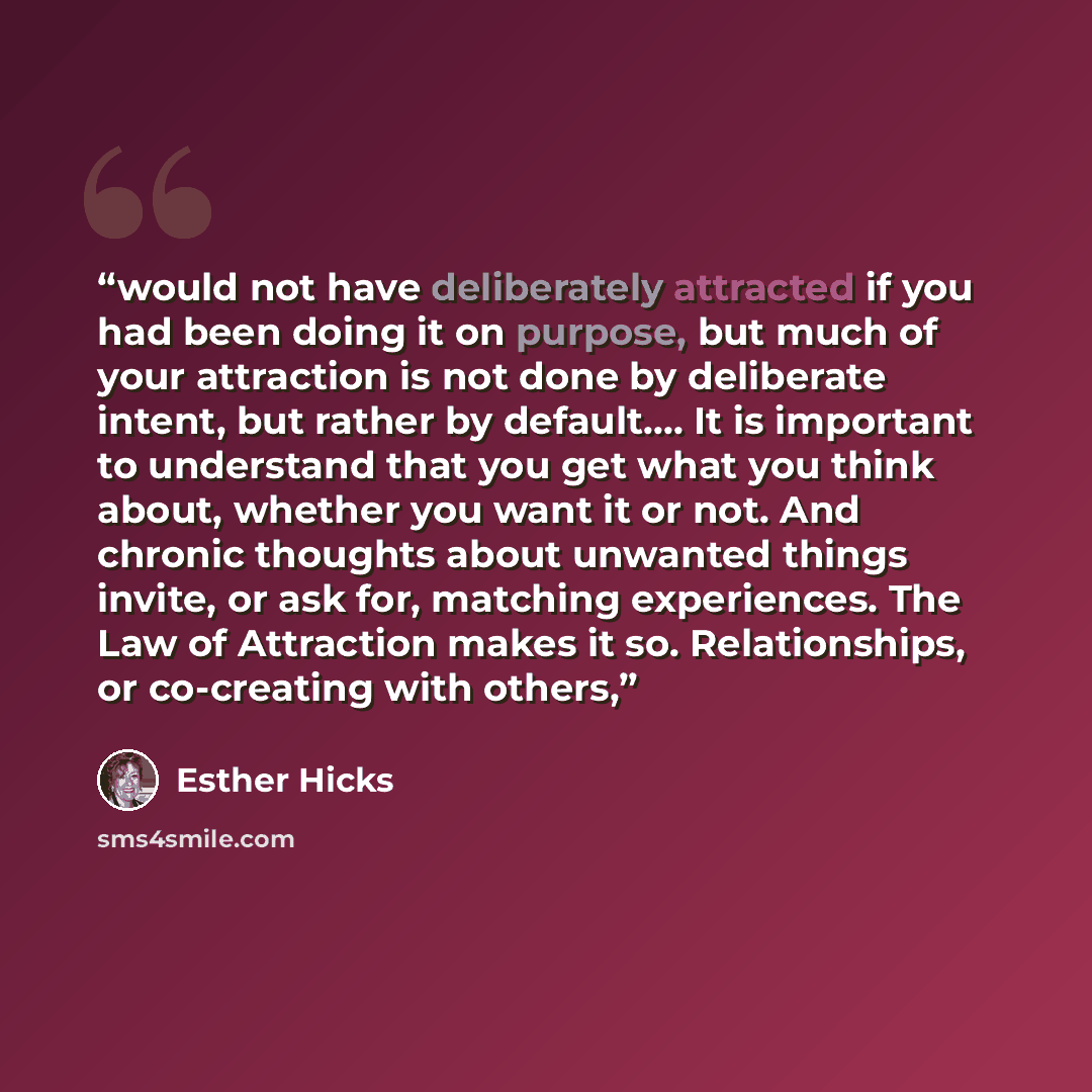 “would not have deliberately attracted if you had been doing it on purpose, but much of your attraction is not done by deliberate intent, but rather by default…. It is important to understand that you get what you think about, whether you want it or not. And chronic thoughts about unwanted things…” quote by Esther Hicks