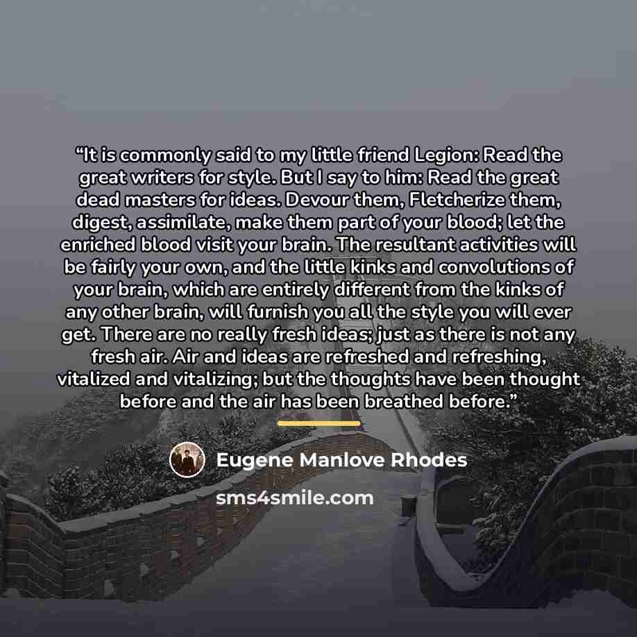 “It is commonly said to my little friend Legion: Read the great writers for style. But I say to him: Read the great dead masters for ideas. Devour them, Fletcherize them, digest, assimilate, make them part of your blood; let the enriched blood visit your brain. The resultant activities will be…” quote by Eugene Manlove Rhodes