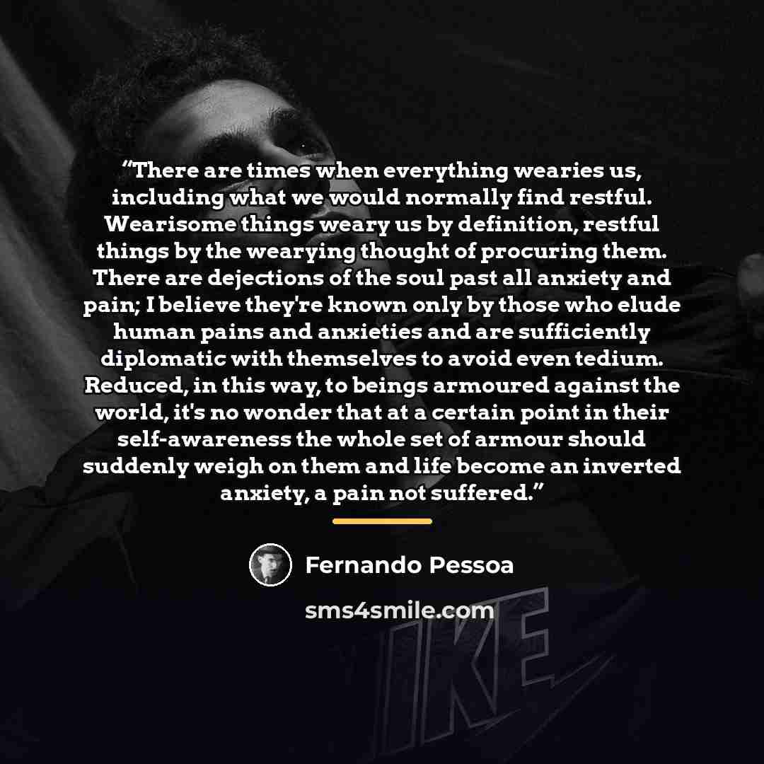 “There are times when everything wearies us, including what we would normally find restful. Wearisome things weary us by definition, restful things by the wearying thought of procuring them. There are dejections of the soul past all anxiety and pain; I believe they're known only by those who elude…” quote by Fernando Pessoa