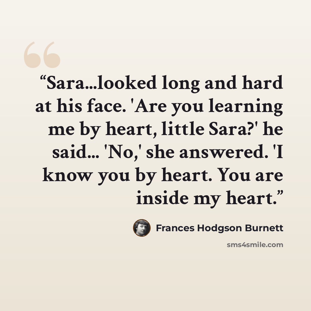 “Sara...looked long and hard at his face. 'Are you learning me by heart, little Sara?' he said... 'No,' she answered. 'I know you by heart. You are inside my heart.” quote by Frances Hodgson Burnett