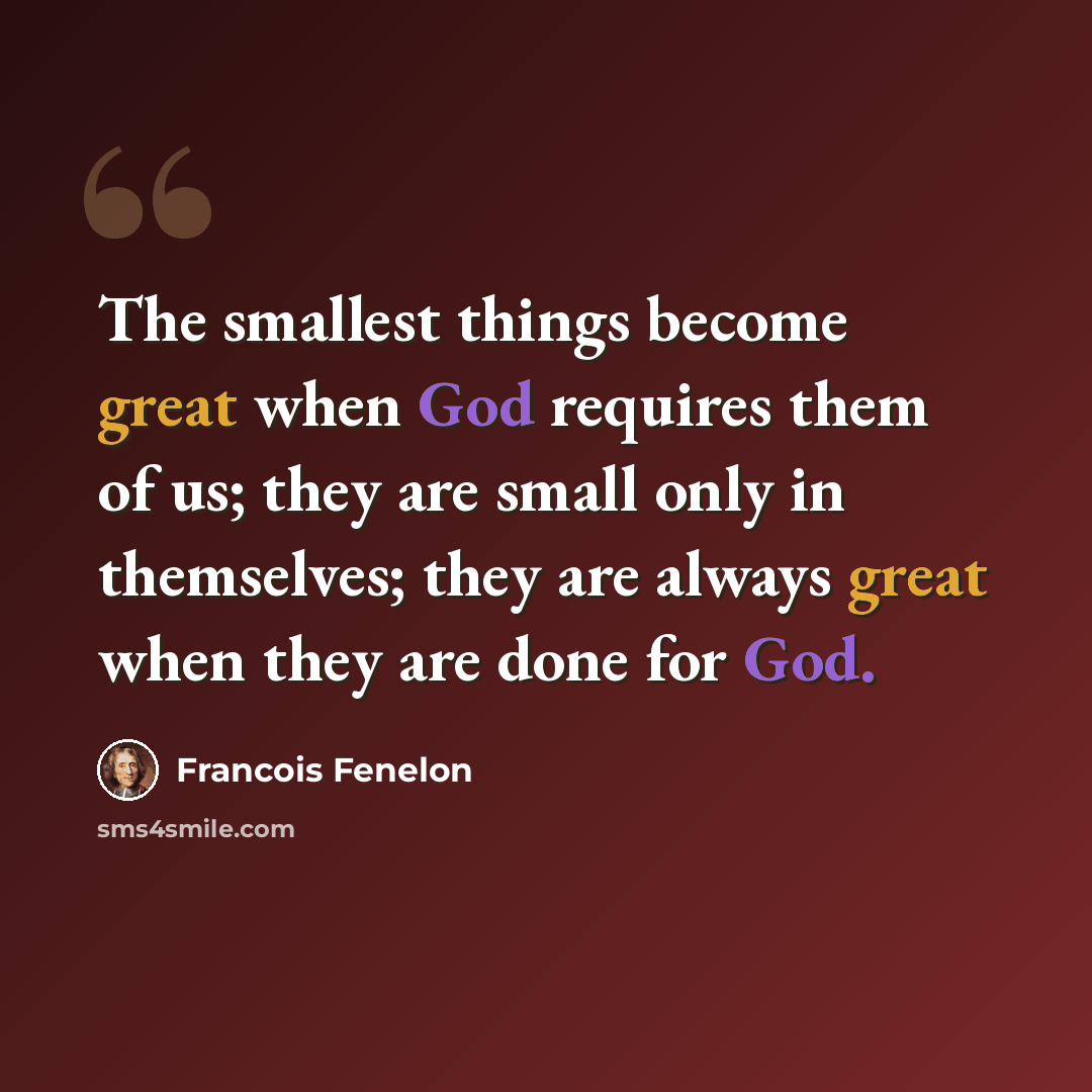 “The smallest things become great when God requires them of us; they are small only in themselves; they are always great when they are done for God.” quote by Francois Fenelon