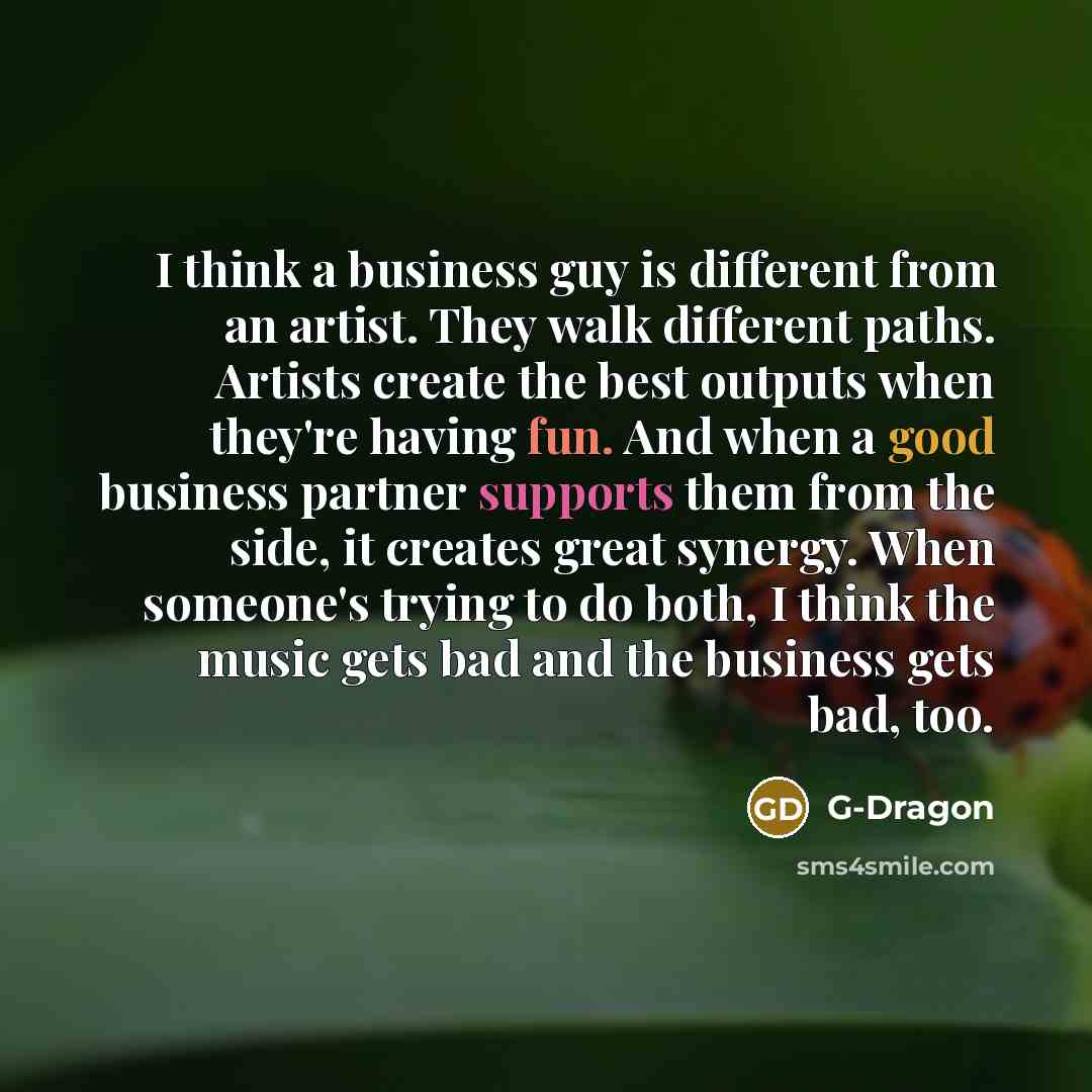 “I think a business guy is different from an artist. They walk different paths. Artists create the best outputs when they're having fun. And when a good business partner supports them from the side, it creates great synergy. When someone's trying to do both, I think the music gets bad and the…” quote by G-Dragon