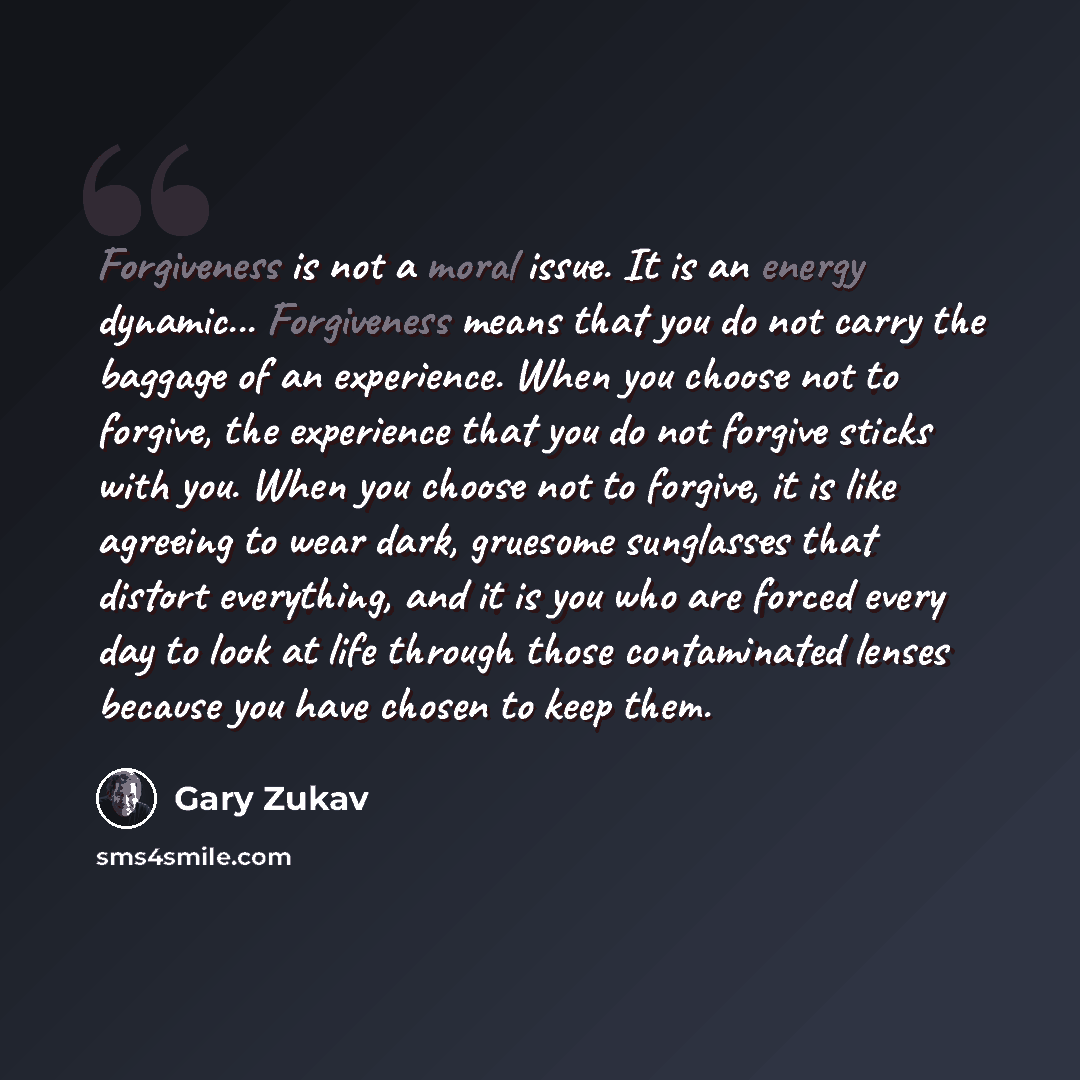 “Forgiveness is not a moral issue. It is an energy dynamic... Forgiveness means that you do not carry the baggage of an experience. When you choose not to forgive, the experience that you do not forgive sticks with you. When you choose not to forgive, it is like agreeing to wear dark, gruesome…” quote by Gary Zukav