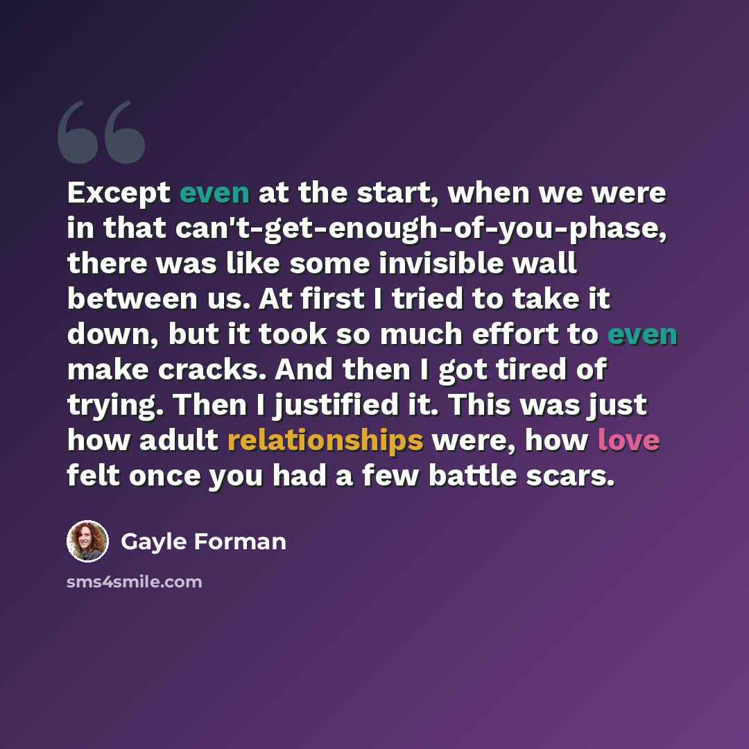 “Except even at the start, when we were in that can't-get-enough-of-you-phase, there was like some invisible wall between us. At first I tried to take it down, but it took so much effort to even make cracks. And then I got tired of trying. Then I justified it. This was just how adult relationships…” quote by Gayle Forman