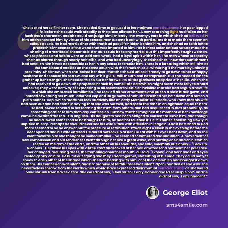 “She locked herself in her room. She needed time to get used to her maimed consciousness, her poor lopped life, before she could walk steadily to the place allotted her. A new searching light had fallen on her husband's character, and she could not judge him leniently: the twenty years in which she…” quote by George Eliot
