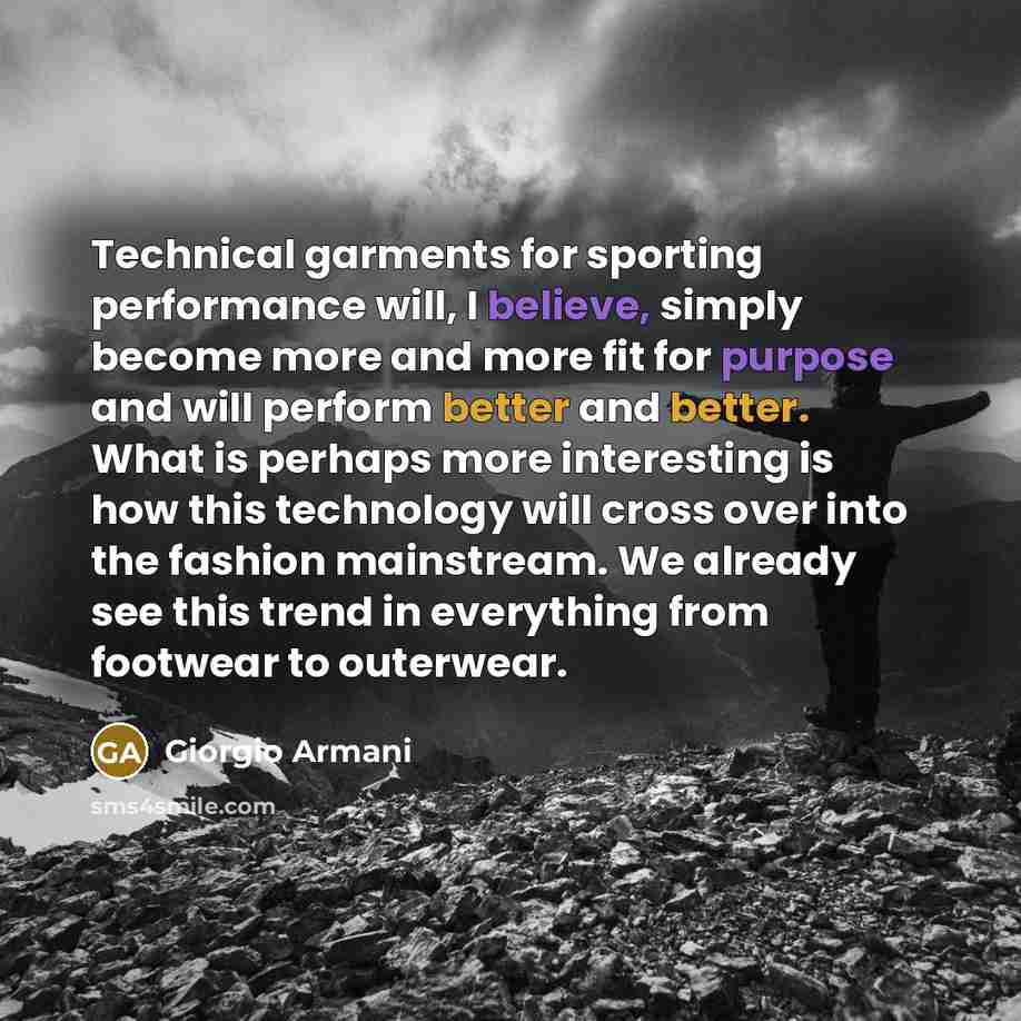 “Technical garments for sporting performance will, I believe, simply become more and more fit for purpose and will perform better and better. What is perhaps more interesting is how this technology will cross over into the fashion mainstream. We already see this trend in everything from footwear to…” quote by Giorgio Armani