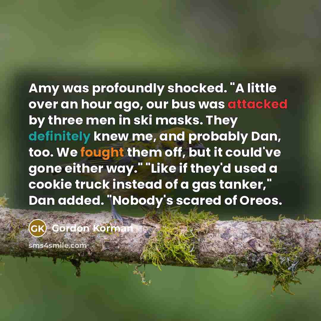 “Amy was profoundly shocked. "A little over an hour ago, our bus was attacked by three men in ski masks. They definitely knew me, and probably Dan, too. We fought them off, but it could've gone either way." "Like if they'd used a cookie truck instead of a gas tanker," Dan added. "Nobody's scared of…” quote by Gordon Korman
