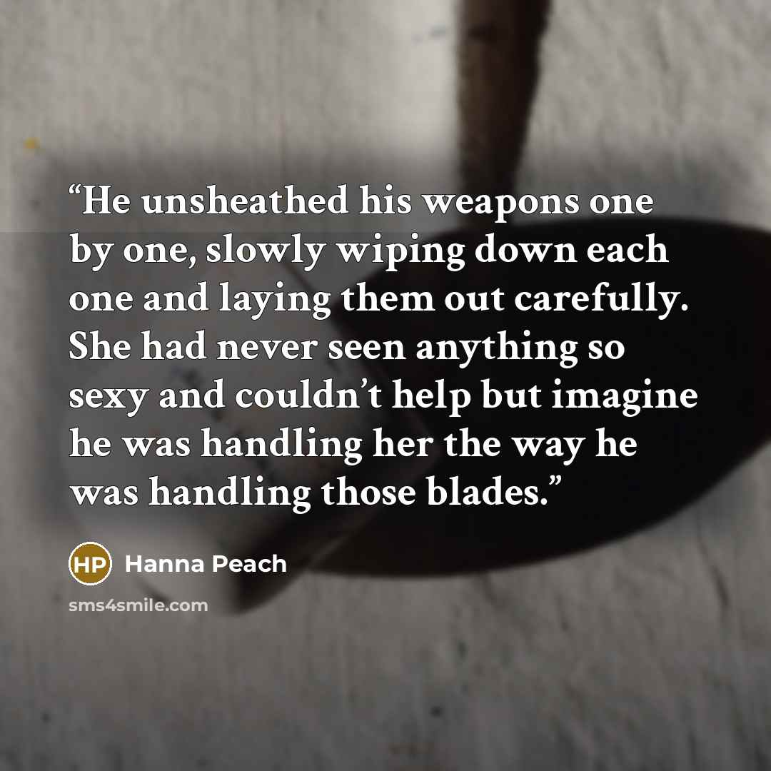 “He unsheathed his weapons one by one, slowly wiping down each one and laying them out carefully. She had never seen anything so sexy and couldn’t help but imagine he was handling her the way he was handling those blades.” quote by Hanna Peach