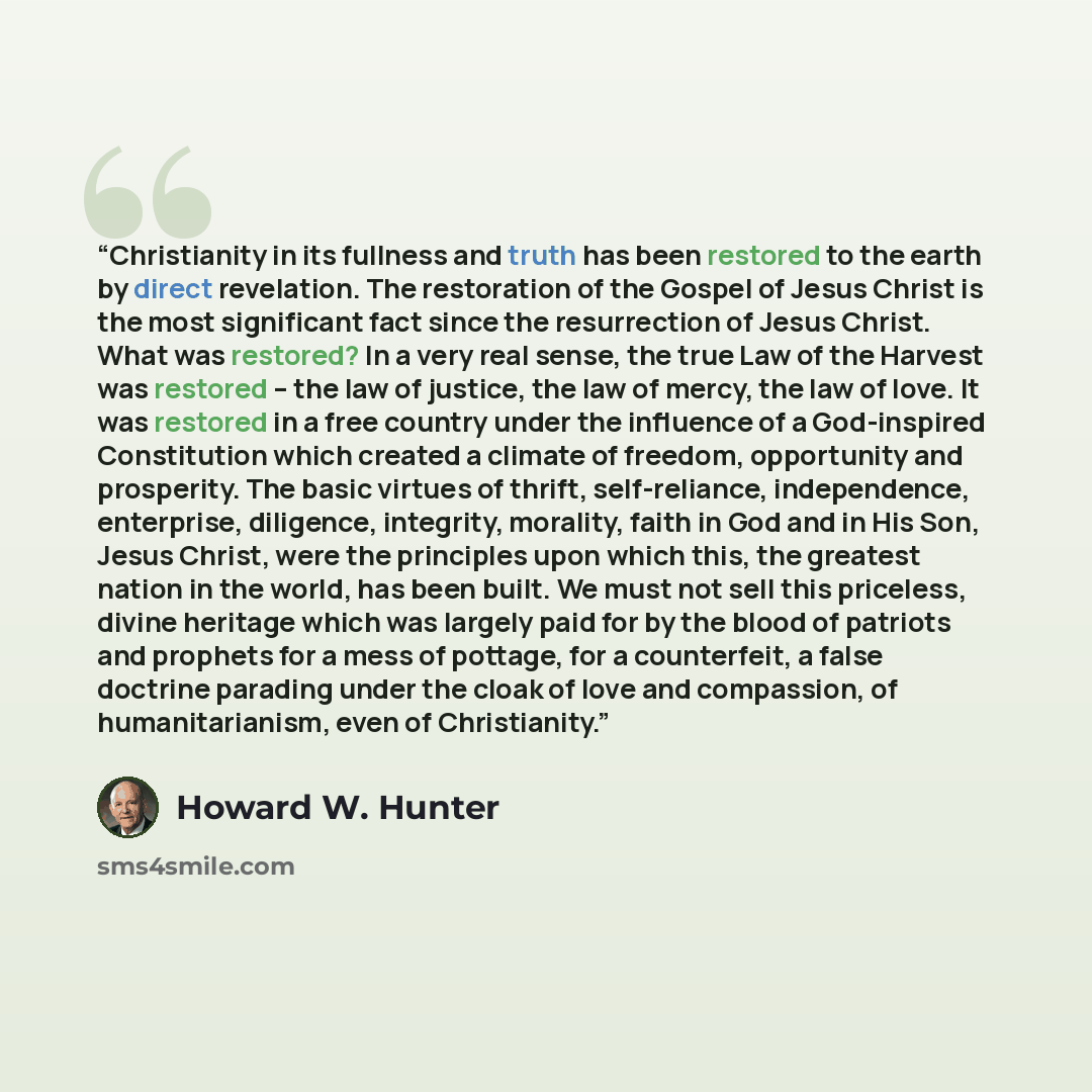 “Christianity in its fullness and truth has been restored to the earth by direct revelation. The restoration of the Gospel of Jesus Christ is the most significant fact since the resurrection of Jesus Christ. What was restored? In a very real sense, the true Law of the Harvest was restored – the law…” quote by Howard W. Hunter