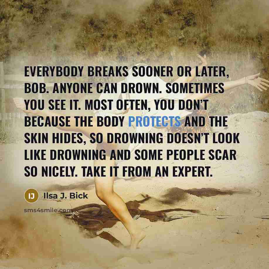 “Everybody breaks sooner or later, Bob. Anyone can drown. Sometimes you see it. Most often, you don’t because the body protects and the skin hides, so drowning doesn’t look like drowning and some people scar so nicely. Take it from an expert.” quote by Ilsa J. Bick